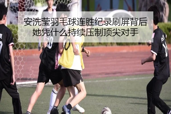 安洗莹羽毛球连胜纪录刷屏背后 她凭什么持续压制顶尖对手