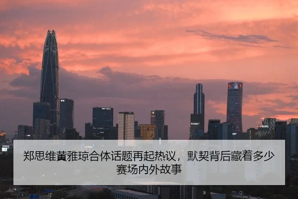 郑思维黄雅琼合体话题再起热议，默契背后藏着多少赛场内外故事